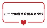 (做一款传奇手游需要多少钱)开一个手游传奇需要多少钱
