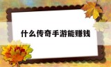 (什么传奇手游能挣钱)什么传奇手游能赚钱